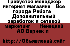  Требуется менеджер интернет-магазина - Все города Работа » Дополнительный заработок и сетевой маркетинг   . Ненецкий АО,Варнек п.